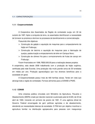 14


1.1   CARACTERIZAÇÃO



1.1.1 Coopercontestado



       A Cooperativa dos Assentados da Região do contestado surgiu em 30 de
outubro de 1997. Após a conquista da terra, os assentados identificaram a necessidade
de fornecer os produtos e dominar os processos de beneficiamento e comercialização.
       Possuindo três objetivos:
           Construção de galpão e aquisição de maquinas para o empacotamento de
           feijão em Fraiburgo;
           Construção de laticínio e aquisição de maquinas para a fabricação de
           queijos, pasteurização e empacotamento de leite em Campus Novo;
           Construção de câmera fria para o armazenamento de frutas de caroço em
           Fraiburgo;
       Foram financiados em 1998, R$50.000,00 para a realização desses projetos.
A cooperativa, esta desde 2008 trabalhando com a produção de feijão orgânico,
certificada pela rede Ecovida. Uma produção não muito grande cerca de 30 toneladas
em média por ano. Produção agroecológica que traz diversos benefícios para a
sociedade em geral.
       A Coopercontestado possui mais de 400 famílias sócias. Tendo em vista que
abrange toda a região do contestado. Fornece alimentos para a CONAB e PNAE.



1.1.2 CONAB

       Uma empresa pública vinculada com Ministério da Agricultura, Pecuária e
Abastecimento (MAPA) criado por decreto nacional e autorizado pela lei 8.029, de 23 de
abril de 1990, iniciando em primeiro de janeiro de 1991. É uma agência oficial do
Governo Federal encarregada de gerir políticas agrícolas e de abastecimento,
atendendo as necessidades básicas da sociedade. O PAA tem por objetivo incentivar a
agricultura familiar na distribuição agropecuária para pessoas com insegurança
 