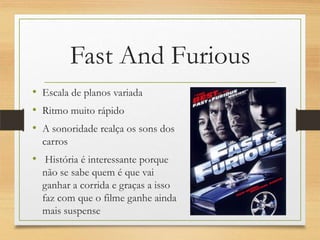 Fast And Furious
• Escala de planos variada
• Ritmo muito rápido
• A sonoridade realça os sons dos
  carros
• História é interessante porque
  não se sabe quem é que vai
  ganhar a corrida e graças a isso
  faz com que o filme ganhe ainda
  mais suspense
 