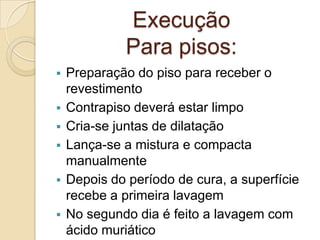 Execução
Para pisos:
 Preparação do piso para receber o
revestimento
 Contrapiso deverá estar limpo
 Cria-se juntas de dilatação
 Lança-se a mistura e compacta
manualmente
 Depois do período de cura, a superfície
recebe a primeira lavagem
 No segundo dia é feito a lavagem com
ácido muriático
 