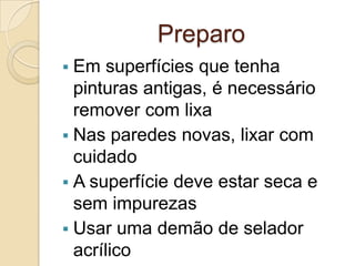 Preparo
 Em superfícies que tenha
pinturas antigas, é necessário
remover com lixa
 Nas paredes novas, lixar com
cuidado
 A superfície deve estar seca e
sem impurezas
 Usar uma demão de selador
acrílico
 