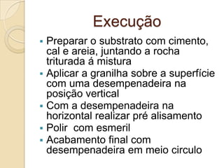 Execução
 Preparar o substrato com cimento,
cal e areia, juntando a rocha
triturada á mistura
 Aplicar a granilha sobre a superfície
com uma desempenadeira na
posição vertical
 Com a desempenadeira na
horizontal realizar pré alisamento
 Polir com esmeril
 Acabamento final com
desempenadeira em meio circulo
 