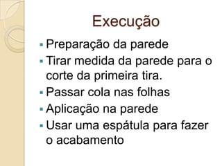 Execução
 Preparação da parede
 Tirar medida da parede para o
corte da primeira tira.
 Passar cola nas folhas
 Aplicação na parede
 Usar uma espátula para fazer
o acabamento
 