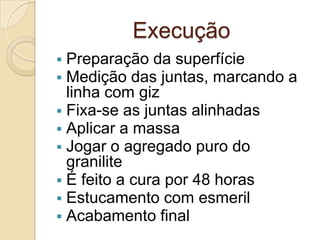 Execução
 Preparação da superfície
 Medição das juntas, marcando a
linha com giz
 Fixa-se as juntas alinhadas
 Aplicar a massa
 Jogar o agregado puro do
granilite
 É feito a cura por 48 horas
 Estucamento com esmeril
 Acabamento final
 