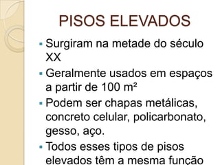 PISOS ELEVADOS
 Surgiram na metade do século
XX
 Geralmente usados em espaços
a partir de 100 m²
 Podem ser chapas metálicas,
concreto celular, policarbonato,
gesso, aço.
 Todos esses tipos de pisos
elevados têm a mesma função
 