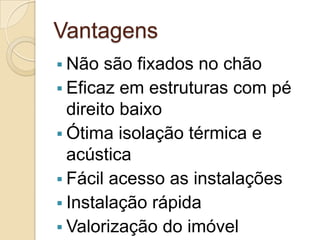 Vantagens
 Não são fixados no chão
 Eficaz em estruturas com pé
direito baixo
 Ótima isolação térmica e
acústica
 Fácil acesso as instalações
 Instalação rápida
 Valorização do imóvel
 