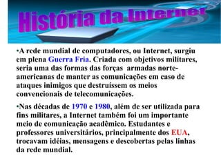 ●A rede mundial de computadores, ou Internet, surgiu 
em plena Guerra Fria. Criada com objetivos militares, 
seria uma das formas das forças armadas norte-americanas 
de manter as comunicações em caso de 
ataques inimigos que destruíssem os meios 
convencionais de telecomunicações. 
●Nas décadas de 1970 e 1980, além de ser utilizada para 
fins militares, a Internet também foi um importante 
meio de comunicação acadêmico. Estudantes e 
professores universitários, principalmente dos EUA, 
trocavam idéias, mensagens e descobertas pelas linhas 
da rede mundial. 
 