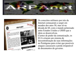 Os conceitos militares por trás da 
Internet começaram a surgir em 
meados dos anos 50, mas só na 
década de 60, com o mundo polarizado 
entre Estados Unidos e URSS que a 
ideia se desenvolveu. 
Cientes de poder da comunicação, os 
EUA criaram um sistema de 
descentralização de suas informações 
no Pentágono para evitar que possíveis 
ataques causassem a perda irreparável 
de documentos do governo. 
 