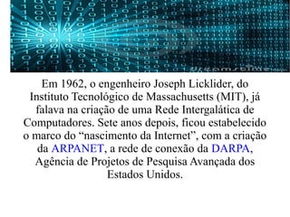 Em 1962, o engenheiro Joseph Licklider, do 
Instituto Tecnológico de Massachusetts (MIT), já 
falava na criação de uma Rede Intergalática de 
Computadores. Sete anos depois, ficou estabelecido 
o marco do “nascimento da Internet”, com a criação 
da ARPANET, a rede de conexão da DARPA, 
Agência de Projetos de Pesquisa Avançada dos 
Estados Unidos. 
 