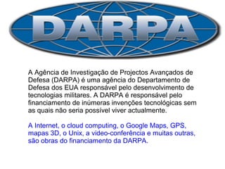 DARPA 
A Agência de Investigação de Projectos Avançados de 
Defesa (DARPA) é uma agência do Departamento de 
Defesa dos EUA responsável pelo desenvolvimento de 
tecnologias militares. A DARPA é responsável pelo 
financiamento de inúmeras invenções tecnológicas sem 
as quais não seria possível viver actualmente. 
A Internet, o cloud computing, o Google Maps, GPS, 
mapas 3D, o Unix, a video-conferência e muitas outras, 
são obras do financiamento da DARPA. 
 