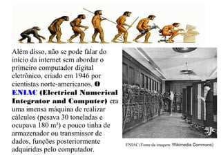Além disso, não se pode falar do 
início da internet sem abordar o 
primeiro computador digital 
eletrônico, criado em 1946 por 
cientistas norte-americanos. O 
ENIAC (Electrical Numerical 
Integrator and Computer) era 
uma imensa máquina de realizar 
cálculos (pesava 30 toneladas e 
ocupava 180 m²) e pouco tinha de 
armazenador ou transmissor de 
dados, funções posteriormente 
adquiridas pelo computador. O ENIAC (Fonte da imagem: Wikimedia Commons) 
 