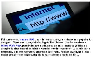 Foi somente no ano de 1990 que a Internet começou a alcançar a população 
em geral. Neste ano, o engenheiro inglês Tim Bernes-Lee desenvolveu a 
World Wide Web, possibilitando a utilização de uma interface gráfica e a 
criação de sites mais dinâmicos e visualmente interessantes. A partir deste 
momento, a Internet cresceu em ritmo acelerado. Muitos dizem, que foi a 
maior criação tecnológica, depois da televisão na década de 1950. 
 