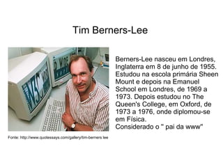 Tim Berners-Lee 
Fonte: http://www.quotessays.com/gallery/tim-berners lee 
Berners-Lee nasceu em Londres, 
Inglaterra em 8 de junho de 1955. 
Estudou na escola primária Sheen 
Mount e depois na Emanuel 
School em Londres, de 1969 a 
1973. Depois estudou no The 
Queen's College, em Oxford, de 
1973 a 1976, onde diplomou-se 
em Física. 
Considerado o '' pai da www'' 
 