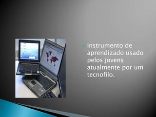  Instrumento de
aprendizado usado
pelos jovens
atualmente por um
tecnofilo.
 