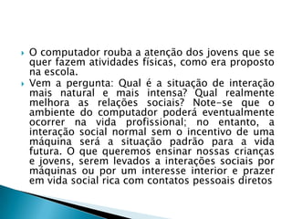  O computador rouba a atenção dos jovens que se
quer fazem atividades físicas, como era proposto
na escola.
 Vem a pergunta: Qual é a situação de interação
mais natural e mais intensa? Qual realmente
melhora as relações sociais? Note-se que o
ambiente do computador poderá eventualmente
ocorrer na vida profissional; no entanto, a
interação social normal sem o incentivo de uma
máquina será a situação padrão para a vida
futura. O que queremos ensinar nossas crianças
e jovens, serem levados a interações sociais por
máquinas ou por um interesse interior e prazer
em vida social rica com contatos pessoais diretos
 