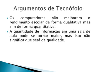  Os computadores não melhoram o
rendimento escolar de forma qualitativa mas
sim de forma quantitativa;
 A quantidade de informação em uma sala de
aula pode se tornar maior, mas isto não
significa que será de qualidade.
 