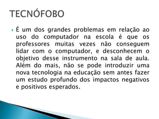  É um dos grandes problemas em relação ao
uso do computador na escola é que os
professores muitas vezes não conseguem
lidar com o computador, e desconhecem o
objetivo desse instrumento na sala de aula.
Além do mais, não se pode introduzir uma
nova tecnologia na educação sem antes fazer
um estudo profundo dos impactos negativos
e positivos esperados.
 