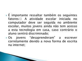  É importante ressaltar também os seguintes
fatores: A atividade escolar iniciada no
computador deve ser seguida no ambiente
escolar, muitos jovens ainda não tem acesso
a esta tecnologia em casa, caso contrário o
aluno sentirá discriminado;
 Os jovens “desaprenderam” a escrever
corretamente devido a nova forma de escrita
na internet;
 