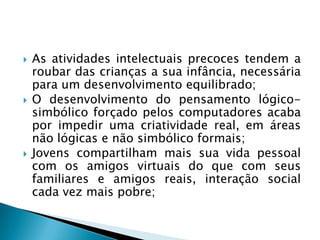 As atividades intelectuais precoces tendem a
roubar das crianças a sua infância, necessária
para um desenvolvimento equilibrado;
 O desenvolvimento do pensamento lógico-
simbólico forçado pelos computadores acaba
por impedir uma criatividade real, em áreas
não lógicas e não simbólico formais;
 Jovens compartilham mais sua vida pessoal
com os amigos virtuais do que com seus
familiares e amigos reais, interação social
cada vez mais pobre;
 
