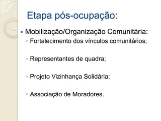Etapa pós-ocupação:
   Mobilização/Organização Comunitária:
    ◦ Fortalecimento dos vínculos comunitários;

    ◦ Representantes de quadra;

    ◦ Projeto Vizinhança Solidária;

    ◦ Associação de Moradores.
 