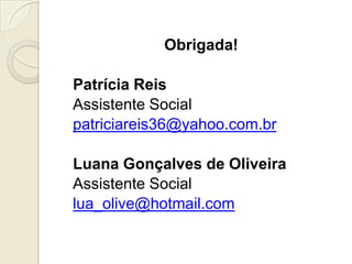 Obrigada!

Patrícia Reis
Assistente Social
patriciareis36@yahoo.com.br

Luana Gonçalves de Oliveira
Assistente Social
lua_olive@hotmail.com
 