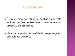  É um sistema que planeja, analisa e controla
as informações dentro de um determinando
processo da empresa;
 Ideal para ganho de qualidade, segurança e
eficácia no processo.
 
