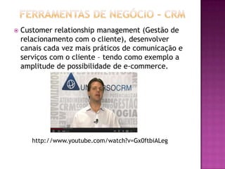  Customer relationship management (Gestão de
relacionamento com o cliente), desenvolver
canais cada vez mais práticos de comunicação e
serviços com o cliente – tendo como exemplo a
amplitude de possibilidade de e-commerce.
http://www.youtube.com/watch?v=Gx0ftbiALeg
 