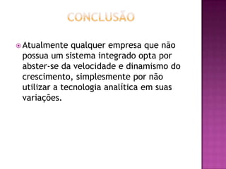  Atualmente qualquer empresa que não
possua um sistema integrado opta por
abster-se da velocidade e dinamismo do
crescimento, simplesmente por não
utilizar a tecnologia analítica em suas
variações.
 