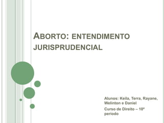 ABORTO: ENTENDIMENTO
JURISPRUDENCIAL
Alunos: Keila, Terra, Rayane,
Welinton e Daniel
Curso de Direito – 10º
período
 