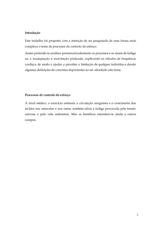 2
Introdução
Este trabalho foi proposto com a intenção de ser pesquisado de uma forma mais
complexa o tema de processos de controlo do esforço.
Assim pretende-se analisar pormenorizadamente os processos e os sinais de fadiga
ou a inadaptação à exercitação praticada, explicando os cálculos de frequência
cardíaca de modo a ajudar a perceber a limitação de qualquer indivíduo e dando
algumas definições de conceitos importantes ao ser abordado este tema.
Processos de controlo do esforço
A nível médico, o exercício estimula a circulação sanguínea e o crescimento dos
tecidos nos músculos e nos ossos; também alivia a fadiga provocada pela tensão
nervosa e pela vida sedentária. Mas os benéficos estendem-se ainda a outros
campos.
 