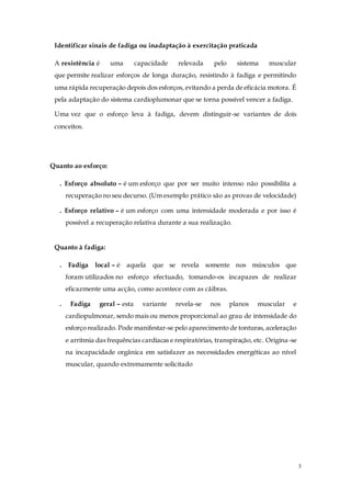 3
Identificar sinais de fadiga ou inadaptação à exercitação praticada
A resistência é uma capacidade relevada pelo sistema muscular
que permite realizar esforços de longa duração, resistindo à fadiga e permitindo
uma rápida recuperação depois dos esforços, evitando a perda de eficácia motora. É
pela adaptação do sistema cardioplumonar que se torna possível vencer a fadiga.
Uma vez que o esforço leva à fadiga, devem distinguir-se variantes de dois
conceitos.
Quanto ao esforço:
. Esforço absoluto – é um esforço que por ser muito intenso não possibilita a
recuperação no seu decurso. (Um exemplo prático são as provas de velocidade)
. Esforço relativo – é um esforço com uma intensidade moderada e por isso é
possível a recuperação relativa durante a sua realização.
Quanto à fadiga:
. Fadiga local – é aquela que se revela somente nos músculos que
foram utilizados no esforço efectuado, tomando-os incapazes de realizar
eficazmente uma acção, como acontece com as cãibras.
. Fadiga geral – esta variante revela-se nos planos muscular e
cardiopulmonar, sendo mais ou menos proporcional ao grau de intensidade do
esforço realizado. Pode manifestar-se pelo aparecimento de tonturas, aceleração
e arritmia das frequências cardíacas e respiratórias, transpiração, etc. Origina-se
na incapacidade orgânica em satisfazer as necessidades energéticas ao nível
muscular, quando extremamente solicitado
 