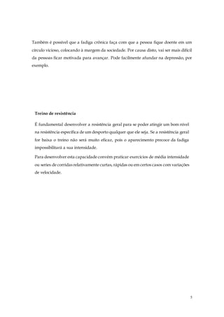 5
Também é possível que a fadiga crônica faça com que a pessoa fique doente em um
círculo vicioso, colocando à margem da sociedade. Por causa disto, vai ser mais difícil
da pessoas ficar motivada para avançar. Pode facilmente afundar na depressão, por
exemplo.
Treino de resistência
É fundamental desenvolver a resistência geral para se poder atingir um bom nível
na resistência específica de um desporto qualquer que ele seja. Se a resistência geral
for baixa o treino não será muito eficaz, pois o aparecimento precoce da fadiga
impossibilitará a sua intensidade.
Para desenvolver esta capacidade convém praticar exercícios de média intensidade
ou series de corridas relativamente curtas, rápidas ou em certos casos com variações
de velocidade.
 