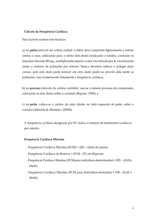6
Cálculo da Frequência Cardíaca
Para fazê-lo existem três técnicas:
a) no pulso (através da artéria radial): o atleta deve comprimir ligeiramente a artéria
contra o osso, utilizando para o efeito dois dedos (indicador e médio), contando os
impulsos durante 15 seg., multiplicando depois o valor encontrado por 4, encontrando
assim o número de pulsações por minuto. Nunca devemos utilizar o polegar para
contar, pois este dedo pode induzir em erro dado poder-se através dele sentir as
pulsações, mas aumentando falsamente a frequência cardíaca;
b) no pescoço (através da artéria carótida): usa-se o mesmo processo de compressão,
colocando os dois dedos sobre a carótida (Raposo, 1989); e
c) no peito: coloca-se a palma da mão direita no lado esquerdo do peito, sobre o
coração (Almeida & Monteiro, 2004b).
A frequência cardíaca designada por FC indica o número de batimentos cardíacos
por minuto.
Frequência Cardíaca Máxima
. Frequência Cardíaca Máxima (FCM) = 220 – idade da pessoa
. Frequência Cardíaca de Reserva = FCM – FC em Repouso
. Frequência Cardíaca Máxima (FCM para indivíduos destreinados) = 205 – (0,42x
idade)
. Frequência Cardíaca Máxima (FCM para indivíduos treinados) = 198 – (0,42 x
idade)
 