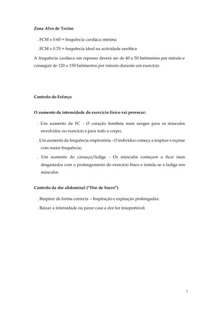 7
Zona Alvo de Treino
. FCM x 0.60 = frequência cardíaca mínima
. FCM x 0.70 = frequência ideal na actividade aeróbica
A frequência cardíaca em repouso deverá ser de 40 a 50 batimentos por minuto e
conseguir de 120 a 150 batimentos por minuto durante um exercício.
Controlo do Esforço
O aumento da intensidade do exercício físico vai provocar:
. Um aumento da FC - O coração bombeia mais sangue para os músculos
envolvidos no exercício e para todo o corpo;
. Um aumento da frequência respiratória - O indivíduo começa a inspirar e expirar
com maior frequência;
. Um aumento do cansaço/fadiga - Os músculos começam a ficar mais
desgastados com o prolongamento do exercício físico e instala-se a fadiga nos
músculos.
Controlo da dor abdominal (“Dor de burro”)
. Respirar de forma correcta – Inspiração e expiração prolongadas;
. Baixar a intensidade ou parar caso a dor for insuportável;
 
