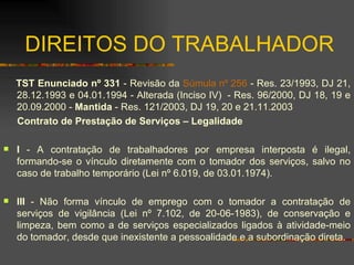 DIREITOS DO TRABALHADOR TST Enunciado nº 331  - Revisão da  Súmula nº 256  - Res. 23/1993, DJ 21, 28.12.1993 e 04.01.1994 - Alterada (Inciso IV)  - Res. 96/2000, DJ 18, 19 e 20.09.2000 -  Mantida  - Res. 121/2003, DJ 19, 20 e 21.11.2003 Contrato de Prestação de Serviços – Legalidade I  - A contratação de trabalhadores por empresa interposta é ilegal, formando-se o vínculo diretamente com o tomador dos serviços, salvo no caso de trabalho temporário (Lei nº 6.019, de 03.01.1974). III  - Não forma vínculo de emprego com o tomador a contratação de serviços de vigilância (Lei nº 7.102, de 20-06-1983), de conservação e limpeza, bem como a de serviços especializados ligados à atividade-meio do tomador, desde que inexistente a pessoalidade e a subordinação direta. 