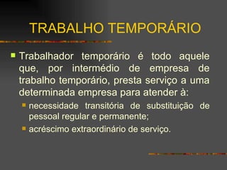 TRABALHO TEMPORÁRIO Trabalhador temporário é todo aquele que, por intermédio de empresa de trabalho temporário, presta serviço a uma determinada empresa para atender à: necessidade transitória de substituição de pessoal regular e permanente; acréscimo extraordinário de serviço. 