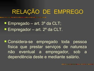 RELAÇÃO  DE  EMPREGO Empregado – art. 3º da CLT; Empregador – art. 2º da CLT. Considera-se empregado toda pessoa física que prestar serviços de natureza não eventual a empregador, sob a dependência deste e mediante salário. 