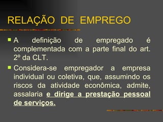RELAÇÃO  DE  EMPREGO A definição de empregado é complementada com a parte final do art. 2º da CLT. Considera-se empregador a empresa individual ou coletiva, que, assumindo os riscos da atividade econômica, admite, assalaria  e dirige a prestação pessoal de serviços. 