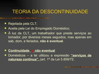 TEORIA DA DESCONTINUIDADE Rejeitada pela CLT; Aceita pela Lei do Empregado Doméstico; À luz da CLT, um trabalhador que preste serviços ao tomador, por diversos meses seguidos, mas apenas em sab, dom, e feriados,  não é eventual . Continuidade  x   não eventual Domésticos – a lei utilizou a expressão  “serviços de natureza contínua”.  (art. 1º da Lei 5.859/72. 