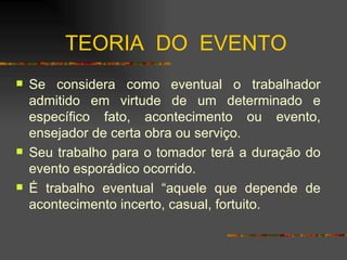 TEORIA  DO  EVENTO Se considera como eventual o trabalhador admitido em virtude de um determinado e específico fato, acontecimento ou evento, ensejador de certa obra ou serviço. Seu trabalho para o tomador terá a duração do evento esporádico ocorrido. É trabalho eventual “aquele que depende de acontecimento incerto, casual, fortuito.  