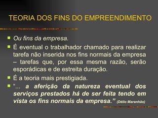 TEORIA DOS FINS DO EMPREENDIMENTO Ou fins da empresa. É eventual o trabalhador chamado para realizar tarefa não inserida nos fins normais da empresa – tarefas que, por essa mesma razão, serão esporádicas e de estreita duração.  É a teoria mais prestigiada. “ ...  a aferição da natureza eventual dos serviços prestados há de ser feita tendo em vista os fins normais da empresa.”  (Délio Maranhão) 