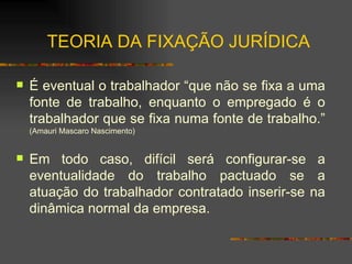 TEORIA DA FIXAÇÃO JURÍDICA É eventual o trabalhador “que não se fixa a uma fonte de trabalho, enquanto o empregado é o trabalhador que se fixa numa fonte de trabalho.”  (Amauri Mascaro Nascimento) Em todo caso, difícil será configurar-se a eventualidade do trabalho pactuado se a atuação do trabalhador contratado inserir-se na dinâmica normal da empresa. 