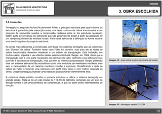 FACULDADE DE ARQUITECTURA UNIVERSIDADE TÉCNICA DE LISBOA imagem Imagem 12  – Anel central e estrutura primaria de fixação 3. OBRA ESCOLHIDA Nº 5881, Gustavo Macedo; Nº 5950, Vanessa Ferrão; Nº 6255, Pedro Nunes 2008|B3 Imagem 13  –  Montagem painéis TEFLON imagem 3.3. Inovações Tensegrity é, segundo Richard Buckminster Füller, o princípio estrutural pelo qual a forma da estrutura é garantida pela interacção entre uma rede contínua de cabos traccionados e um conjunto de elementos sujeitos a compressão, isolados entre si. As estruturas tensegrity fazem parte de um grupo de estruturas que são possíveis de existir a partir da aplicação de um campo equilibrado de tensões iniciais. Para estas estruturas a definição da forma inicial é uma das incógnitas do projecto estrutural. As obras mais relevantes já construídas com base nos sistemas tensegrity são as coberturas dos “Domes” de cabos. Também neste caso Füller foi pioneiro, mas para ele as redes de cabos traccionados deveriam obedecer a um critério de triangulação. Esta limitação, em muitos casos, impedia o uso efectivo deste sistema estrutural. Geiger, em 1984, disse que a triangulação não é uma parte necessária da estrutura de cabo, definindo uma estrutura nova que não é baseada na triangulação, mas que tem as mesmas propriedades. Geiger pretendia criar um sistema estrutural tão económico como uma estrutura de membrana insuflada, mas sem a necessidade de um sistema mecânico insuflar a estrutura. Simplificando a rede de cabos de Füller e fazendo uma estrutura com perfil mais baixo e com melhor resposta ao vento, Geiger conseguiu projectar uma estrutura auto-portante extremamente leve. A cobertura deste estádio constitui a primeira estrutura a utilizar o sistema tensegrity em grande escala. Trata-se de um vão circular de 119,8m de diâmetro, composto por um anel de tracção central e um anel periférico de compressão, a que se aliam anéis intermediários de tracção.  