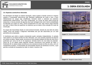 FACULDADE DE ARQUITECTURA UNIVERSIDADE TÉCNICA DE LISBOA imagem Imagem 14  – Estrutura de postes à compressão 3. OBRA ESCOLHIDA Nº 5881, Gustavo Macedo; Nº 5950, Vanessa Ferrão; Nº 6255, Pedro Nunes 2008|B3 Imagem 15  –  Afixação de cabos à flexão imagem 3.4. Aspectos construtivos relevantes Na abordagem de Geiger ao sistema tensegrity, cabos sujeitos a tensão contínua e mastros sujeitos a compressão descontínua são dispostos radialmente de modo a que o fluxo tridimensional de cargas seja simplificado, tornando assim a estrutura da cobertura estaticamente determinante. Com esta configuração, as curvas de baixo perfil tornam-se exequíveis, e tira-se proveito de algumas das suas vantagens tais como menor probabilidade de elevação por acção do vento, menos arrastamento de neve, logo menos carga exercida por esta, e menor área de superfície na cobertura que se traduz numa redução do custo de construção. As cargas são transmitidas desde um anel central de tensão, através de uma série de cabos radiais, arcos sob tensão e diagonais intermédias até que são absorvidas por um anel perimétrico de compressão. A membrana que cobre a cúpula compreende quatro camadas independentes. A camada mais exterior é um tecido de fibra de vidro reforçada, com uma camada protectora de silicone em ambos os lados. Abaixo desta, encontra-se uma camada isoladora de fibra de vidro fina e acetinada com cerca de 20 cm de espessura, fechada dentro de uma bolsa de polyester. Cerca de 15 cm abaixo desta segunda camada, encontra-se uma barreira de vapor, e finalmente 60 cm abaixo desta encontra-se uma camada de tecido de fibra de vidro, com um revestimento acústico. A transmissão de luminosidade através da membrana é de 6%, o que permite a entrada da necessária luz solar no interior, durante o dia. 