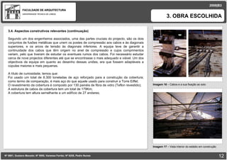FACULDADE DE ARQUITECTURA UNIVERSIDADE TÉCNICA DE LISBOA Imagem 16  – Cabos e a sua fixação ao solo 3. OBRA ESCOLHIDA Nº 5881, Gustavo Macedo; Nº 5950, Vanessa Ferrão; Nº 6255, Pedro Nunes 2008|B3 Imagem 17  –  Vista interior do estádio em construção imagem 3.4. Aspectos construtivos relevantes (continuação) Segundo um dos engenheiros associados, uma das partes cruciais do projecto, são os dois conjuntos de fusões metálicas que unem os postes de compressão aos cabos e às diagonais superiores, e os arcos de tensão às diagonais inferiores. A equipa teve de garantir a continuidade dos cabos que têm origem no anel de compressão e cujos comprimentos variam, pelo que tiveram de estudar os eventuais rumos dos cabos. Foi necessário estudar cerca de nove projectos diferentes até que se encontrasse o mais adequado e viável. Um dos objectivos da equipa em quanto ao desenho dessas uniões, era que fossem adaptáveis a cúpulas maiores e mais pequenas. A título de curiosidade, temos que: Foi usado um total de 8.300 toneladas de aço reforçado para a construção da cobertura; como termo de comparação, é mais aço do que aquele usado para construir a Torre Eiffel; O revestimento da cobertura é composto por 130 painéis de fibra de vidro (Teflon revestido); A estrutura de cabos da cobertura tem um total de 179Km; A cobertura tem altura semelhante a um edifício de 27 andares;  