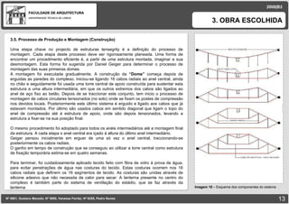 FACULDADE DE ARQUITECTURA UNIVERSIDADE TÉCNICA DE LISBOA 3. OBRA ESCOLHIDA Nº 5881, Gustavo Macedo; Nº 5950, Vanessa Ferrão; Nº 6255, Pedro Nunes 2008|B3 Imagem 18  –  Esquema dos componentes do sistema 3.5. Processo de Produção e Montagem (Construção) Uma etapa chave no projecto de estruturas tensegrity é a definição do processo de montagem. Cada etapa deste processo deve ser rigorosamente planeada. Uma forma de encontrar um procedimento eficiente é, a partir de uma estrutura montada, imaginar a sua desmontagem. Esta forma foi sugerida por Daniel Geiger para determinar o processo de montagem das suas primeiras domes. A montagem foi executada gradualmente. A construção da  “Dome”  começa depois de erguidas as paredes do complexo. Iniciou-se ligando 16 cabos radiais ao anel central, ainda no chão e seguidamente foi usada uma torre central de apoio construída para sustentar esta estrutura a uma altura intermediária, em que os outros extremos dos cabos são ligados ao anel de aço fixo ao betão. Depois de se traccionar este conjunto, tem inicio o processo de montagem de cabos circulares tensionados (no solo) onde se fixam os postes de compressão nos devidos locais. Posteriormente este último sistema é erguido e ligado aos cabos que já estavam montados. Por último são usados cabos em sentido diagonal que ligam o topo do anel de compressão até á estrutura de apoio, onde são depois tensionados, levando a estrutura a fixar-se na sua posição final. O mesmo procedimento foi adoptado para todos os anéis intermediários até a montagem final da estrutura. A cada etapa o anel central era içado à altura do último anel intermediário. Geiger pensou inicialmente em erguer de uma só vez o anel central, traccionando-se posteriormente os cabos radiais.  O ganho em tempo de construção que se conseguiu ao utilizar a torre central como estrutura de fixação temporária estima-se em quatro semanas. Para terminar, foi cuidadosamente aplicado tecido feito com fibra de vidro à prova de água, para evitar penetrações de água nas costuras do tecido. Estas costuras ocorrem nos 16 cabos radiais que definem os 16 segmentos de tecido. As costuras são unidas através de silicone adesivo que não necessita de calor para secar. A lanterna presente no centro do complexo é também parte do sistema de ventilação do estádio, que se faz através da lanterna. 
