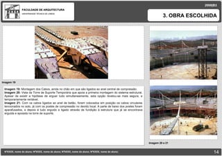 FACULDADE DE ARQUITECTURA UNIVERSIDADE TÉCNICA DE LISBOA Imagem 19 3. OBRA ESCOLHIDA NºXXXX, nome do aluno; NºXXXX, nome do aluno; NºXXXX, nome do aluno; NºXXXX, nome do aluno;   2008|B3 Imagem 20 e 21 Imagem 19:  Montagem dos Cabos, ainda no chão em que são ligados ao anel central de compressão. Imagem 20:  Vista da Torre de Suporte Temporária que apoia a primeira montagem do sistema estrutural. Apesar de existir a hipótese de erguer tudo simultaneamente, esta opção revelou-se mais segura, e temporariamente rentável. Imagem 21:  Com os cabos ligados ao anel de betão, foram colocados em posição os cabos circulares tencionados no solo, já com os postes de compressão no devido local. A parte de baixo dos postes foram aparafusados, e depois é tudo erguido e ligado através de fundição á estrutura que já se encontrava erguida e apoiada na torre de suporte. 