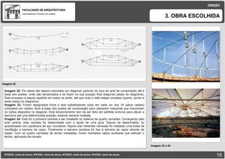 FACULDADE DE ARQUITECTURA UNIVERSIDADE TÉCNICA DE LISBOA Imagem 22 NºXXXX, nome do aluno; NºXXXX, nome do aluno; NºXXXX, nome do aluno; NºXXXX, nome do aluno;   3. OBRA ESCOLHIDA 2008|B3 Imagem 23 e 24 Imagem 22:  Os cabos são depois colocados em diagonal, partindo do topo do anel de compressão até á base dos postes, onde são tensionados e se fixam na sua posição final (segundo passo do diagrama). Este processo é depois repetido em todos os anéis, até que toda a rede esteja completa (quarto, quinto e sexto passo do diagrama). Imagem 23:  Foram designados trinta e dois trabalhadores (dois em cada um dos 16 cabos radiais) colocados em cestos, fixos á base dos postes de compressão para operarem máquinas que traccionam os cabos dispostos na diagonal. Este tensionamento tem de ser feito em perfeita sintonia para elevar a estrutura até uma determinada posição, estando sempre nivelada. Imagem 24:  Esta foi a primeira camada a ser instalada no sistema de quarto camadas. Começando pelo anel central, esta camada foi desenrolada com a ajuda de uma grua. Depois de desenrolada, foi aparafusada com parafusos de aço inoxidável. Depois das restantes camadas foi instalado uma bolsa de insuflação e barreira de vapor. Finalmente a barreira acústica foi fixa á barreira de vapor através de zipper. Com as quatro camadas de tecido instaladas, foram montados cabos auxiliares que esticam o tecido, aplicando-lhe tensão. 