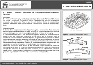 FACULDADE DE ARQUITECTURA UNIVERSIDADE TÉCNICA DE LISBOA imagem Imagem 31  – Perspectiva esquemática do sistema 4. OBRA ESCOLHIDA vs OBRA SIMILAR Nº 5881, Gustavo Macedo; Nº 5950, Vanessa Ferrão; Nº 6255, Pedro Nunes 2008|B3 Imagem 32  –  Secções esquemáticas da cobertura imagem 4.2. Sistema Construtivo (Ideia/Bases de Concepção/Função/Escala/Materiais/ Variações) ‏   Introdução É a maior estrutura tensegrity, construida para os Jogos Olimpicos de Atlanta de 1996. Vence um vão de 233,5mx186m. É coberta por Teflon, e é baseada nos principios de tensegrity enunciados por Buckminster Fuller e por Kenneth Snelson. Devido às características altamente deformáveis deste tipo de estrutura, é necessária a análise de geometria não-linear. Sistema Estrutural A Georgia Dome é a primeira estrutura “Hypar-Tensegrity” a ser construída. Trata-se de uma estrutura em que assentam painéis de teflon em forma de parabolóide hiperbólico, estrutura essa constituída por uma rede de cabos rígida, segundo os princípios da Tensegrity. A sua configuração em planta é oval, definida por dois eixos. Ao longo do limite da cobertura existe um aro que é suportado radialmente por 52 colunas que se projectam desde a estrutura de bancadas em baixo. Existem 26 pontos de ligação com espaçamento de 25m no centro da cobertura, dispostos radialmente em relação ao anel de compressão que servem de pontos de tracção da estrutura. A superfície superior da cobertura é constituída de uma rede de cabos triangulada, ligados entre si por nós de espaçamento igual em meridianos cada vez mais pequenos relativamente a estes pontos de ligação no anel de compressão. Estes aros traccionados estão ligados á rede de cabos superior através de postes de compressão e de cabos de travamento dispostos na diagonal. Um cabo central efectua a armação das duas redes de cabos circulares, amarrando as suas extremidades. A rede de cabos superior é deformada ao ergues os nós de meridianos alternados para obter uma geometria de parabolóide hiperbólico onde vão assentar os painéis de teflon.  