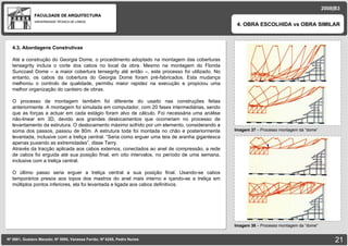 FACULDADE DE ARQUITECTURA UNIVERSIDADE TÉCNICA DE LISBOA Imagem 37  – Processo montagem da “dome” 4. OBRA ESCOLHIDA vs OBRA SIMILAR Nº 5881, Gustavo Macedo; Nº 5950, Vanessa Ferrão; Nº 6255, Pedro Nunes 2008|B3 Imagem 38  – Processo montagem da “dome” 4.3. Abordagens Construtivas Até a construção do Georgia Dome, o procedimento adoptado na montagem das coberturas tensegrity incluía o corte dos cabos no local da obra. Mesmo na montagem do Florida Suncoast Dome – a maior cobertura tensegrity até então –, este processo foi utilizado. No entanto, os cabos da cobertura do Georgia Dome foram pré-fabricados. Esta mudança melhorou o controlo de qualidade, permitiu maior rapidez na execução e propiciou uma melhor organização do canteiro de obras. O processo de montagem também foi diferente do usado nas construções feitas anteriormente. A montagem foi simulada em computador, com 20 fases intermediárias, sendo que as forças a actuar em cada estágio foram alvo de cálculo. Foi necessária uma análise não-linear em 3D, devido aos grandes deslocamentos que ocorreriam no processo de levantamento da estrutura. O deslocamento máximo sofrido por um elemento, considerando a soma dos passos, passou de 80m. A estrutura toda foi montada no chão e posteriormente levantada, inclusive com a treliça central. “Seria como erguer uma teia de aranha gigantesca apenas puxando as extremidades”, disse Terry. Através da tracção aplicada aos cabos externos, conectados ao anel de compressão, a rede de cabos foi erguida até sua posição final, em oito intervalos, no período de uma semana, inclusive com a treliça central.  O último passo seria erguer a treliça central a sua posição final. Usando-se cabos temporários presos aos topos dos mastros do anel mais interno e içando-se a treliça em múltiplos pontos inferiores, ela foi levantada e ligada aos cabos definitivos. 