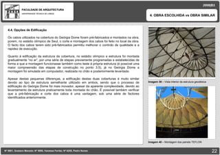 FACULDADE DE ARQUITECTURA UNIVERSIDADE TÉCNICA DE LISBOA imagem Imagem 39  – Vista interior da estrutura geodésica 4. OBRA ESCOLHIDA vs OBRA SIMILAR Nº 5881, Gustavo Macedo; Nº 5950, Vanessa Ferrão; Nº 6255, Pedro Nunes 2008|B3 Imagem 40  –  Montagem dos painéis TEFLON imagem 4.4. Opções de Edificação Os cabos utilizados na cobertura do Geórgia Dome foram pré-fabricados e montados na obra, porem, no estádio olímpico de Seul, o corte e montagem dos cabos foi feito no local da obra. O facto dos cabos terem sido pré-fabricados permitiu melhorar o controlo de qualidade e a rapidez de execução. Quanto à edificação da estrutura da cobertura, no estádio olímpico a estrutura foi montada gradualmente “no ar”, por uma série de etapas previamente programadas e estabelecidas de forma a que a montagem funcionasse também como teste à própria estrutura (é possível uma maior compreensão das etapas de construção no ponto 3.5), já no Geórgia Dome a montagem foi simulada em computador, realizada no chão e posteriormente levantada. Apesar destas pequenas diferenças, a edificação destas duas coberturas é muito similar devido ao tipo de estrutura semelhante utilizado em ambos, sendo que o processo de edificação do Geórgia Dome foi mais inovador, apesar da aparente complexidade, devido ao levantamento da estrutura praticamente toda montada do chão. É possível também verificar que a pré-fabricação e corte dos cabos é uma vantagem, sob uma série de factores identificados anteriormente. 